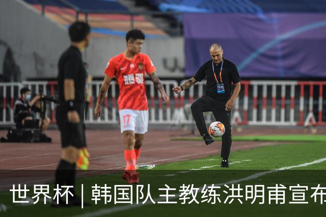 世界杯 | 韩国队主教练洪明甫宣布辞职