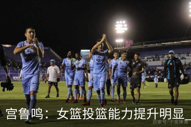 宫鲁鸣：女篮投篮能力提升明显 盼海外球员尽早归队