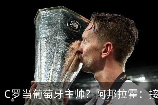 C罗当葡萄牙主帅？阿邦拉霍：接下来5届赛事他每场都会派自己上场